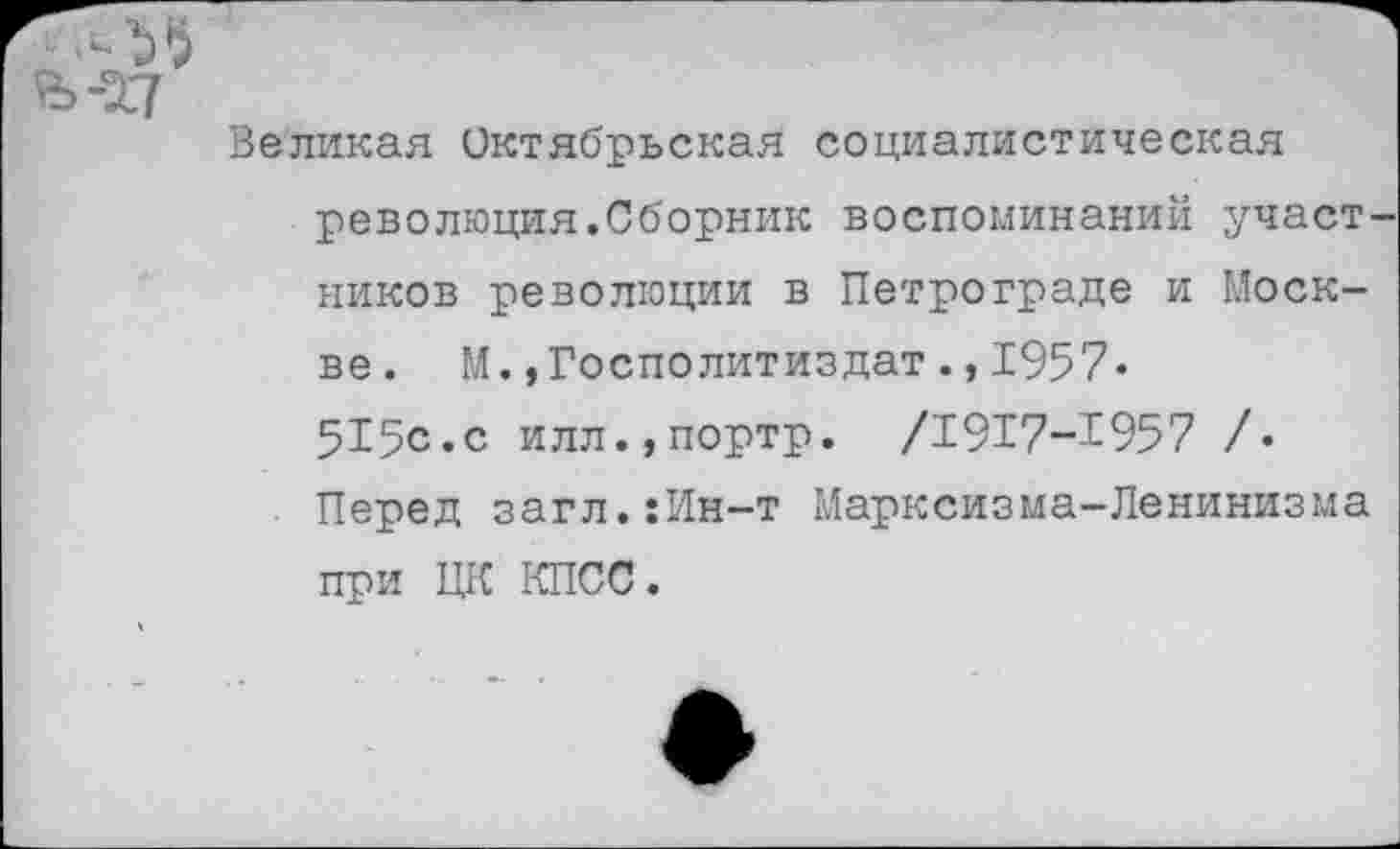 ﻿Великая Октябрьская социалистическая революция.Сборник воспоминаний участ ников революции в Петрограде и Москве. М.»Госполитиздат.,1957« 515с.с илл.,портр. /1917-1957 /• Перед загл.:Ин-т Марксизма-Ленинизма при ЦК КПСС.